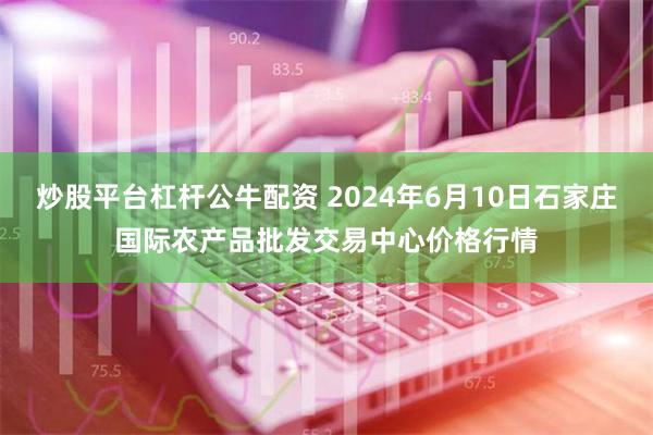 炒股平台杠杆公牛配资 2024年6月10日石家庄国际农产品批发交易中心价格行情