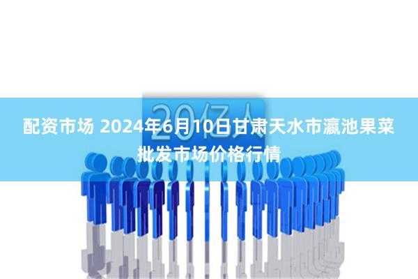 配资市场 2024年6月10日甘肃天水市瀛池果菜批发市场价格行情