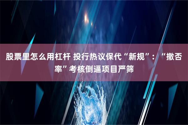 股票里怎么用杠杆 投行热议保代“新规”：“撤否率”考核倒逼项目严筛