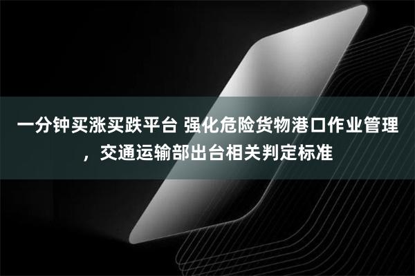 一分钟买涨买跌平台 强化危险货物港口作业管理，交通运输部出台相关判定标准