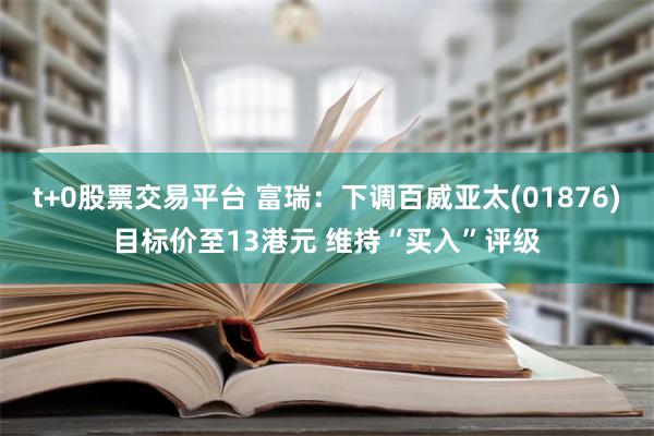 t+0股票交易平台 富瑞：下调百威亚太(01876)目标价至13港元 维持“买入”评级