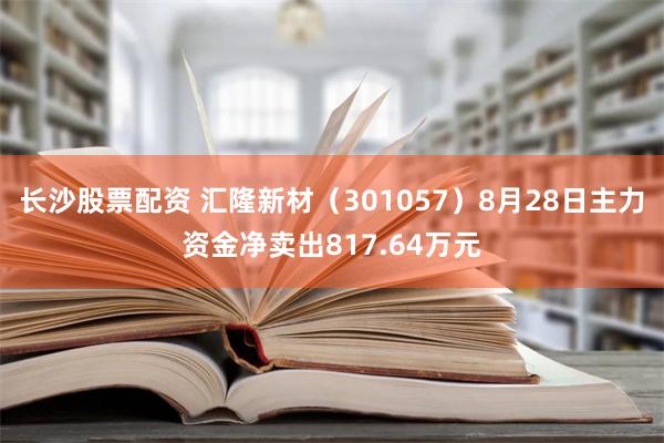 长沙股票配资 汇隆新材（301057）8月28日主力资金净卖出817.64万元