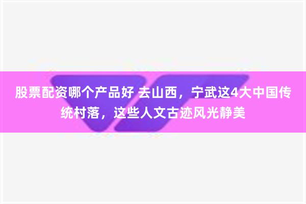 股票配资哪个产品好 去山西，宁武这4大中国传统村落，这些人文古迹风光静美