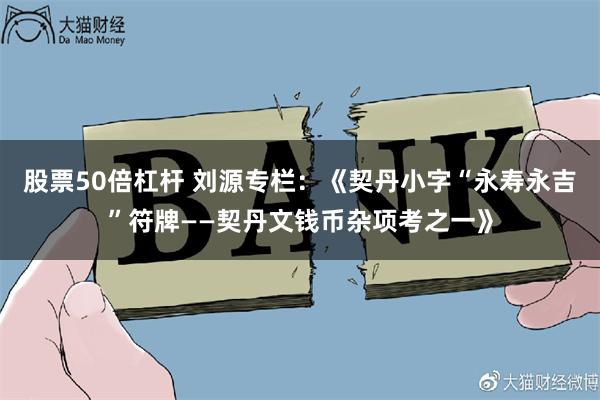 股票50倍杠杆 刘源专栏：《契丹小字“永寿永吉”符牌——契丹文钱币杂项考之一》