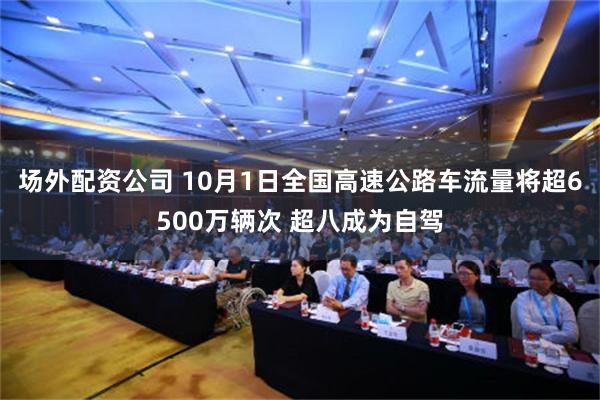 场外配资公司 10月1日全国高速公路车流量将超6500万辆次 超八成为自驾