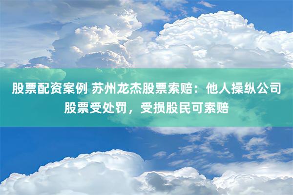 股票配资案例 苏州龙杰股票索赔：他人操纵公司股票受处罚，受损股民可索赔