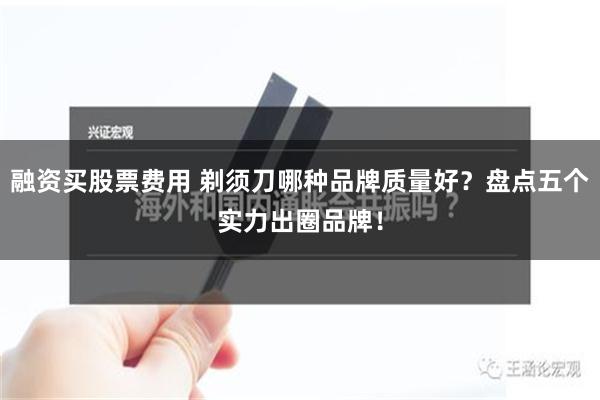 融资买股票费用 剃须刀哪种品牌质量好？盘点五个实力出圈品牌！