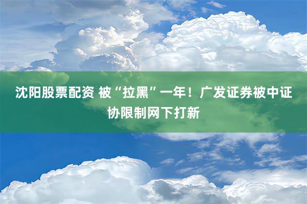 沈阳股票配资 被“拉黑”一年！广发证券被中证协限制网下打新