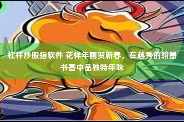 杠杆炒股指软件 花样年画贺新春，在越秀的翰墨书香中品独特年味