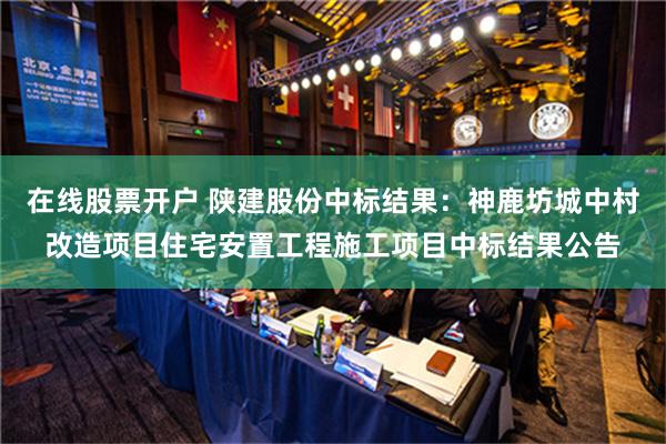 在线股票开户 陕建股份中标结果：神鹿坊城中村改造项目住宅安置工程施工项目中标结果