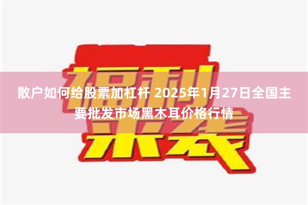 散户如何给股票加杠杆 2025年1月27日全国主要批发市场黑木耳价格行情