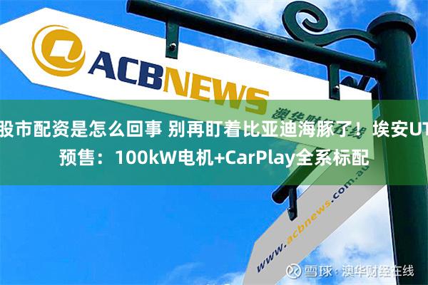 股市配资是怎么回事 别再盯着比亚迪海豚了！埃安UT预售：100kW电机+CarP